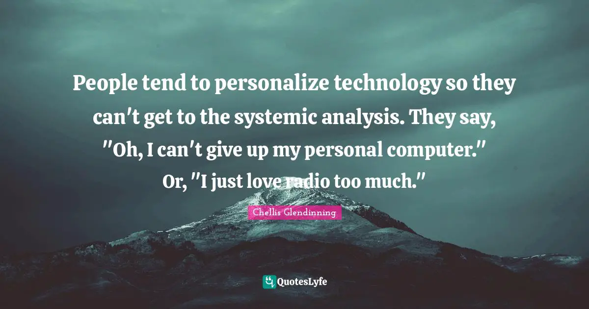People tend to personalize technology so they can't get to the systemic analysis. They say, "Oh, I can't give up my personal computer." Or, "I just love radio too much."