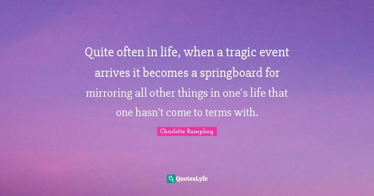 Term Quotes: "Quite often in life, when a tragic event arrives it becomes a springboard for mirroring all other things in one's life that one hasn't come to terms with."