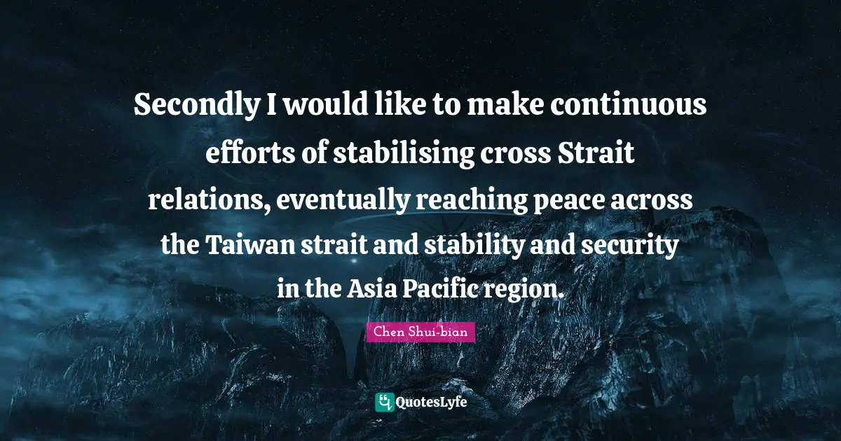 Chen Shui-bian Quotes: "Secondly I would like to make continuous efforts of stabilising cross Strait relations, eventually reaching peace across the Taiwan strait and stability and security in the Asia Pacific region."