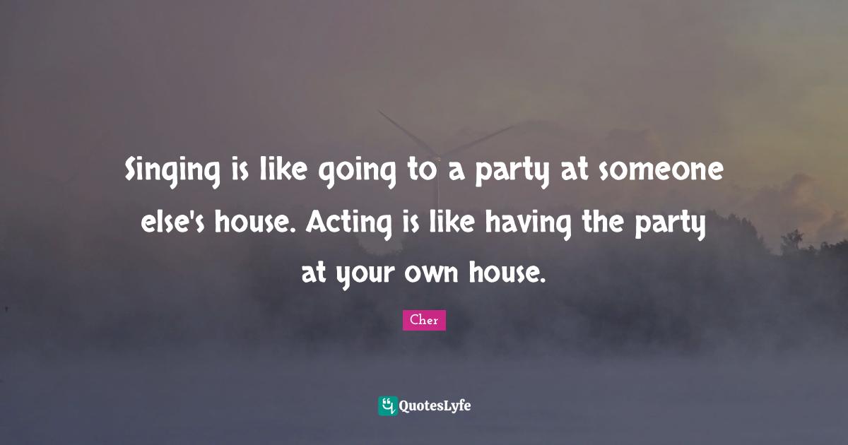 Singing is like going to a party at someone else's house. Acting is like having the party at your own house.