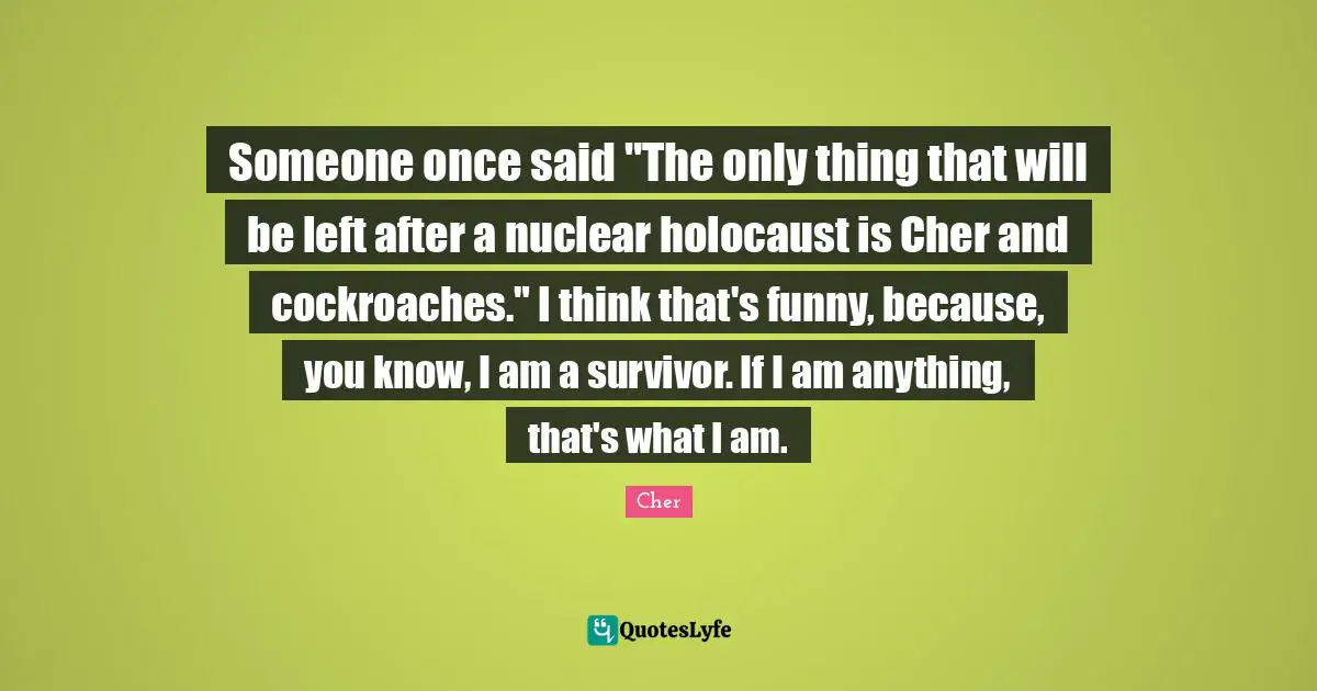 Cher Quotes: "Someone once said "The only thing that will be left after a nuclear holocaust is Cher and cockroaches." I think that's funny, because, you know, I am a survivor. If I am anything, that's what I am."