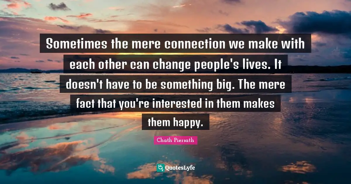 Sometimes the mere connection we make with each other can change people's lives. It doesn't have to be something big. The mere fact that you're interested in them makes them happy.
