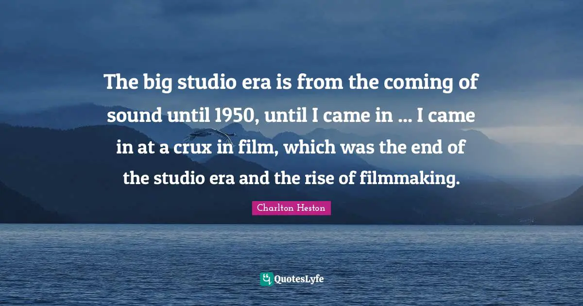 Charlton Heston Quotes: "The big studio era is from the coming of sound until 1950, until I came in ... I came in at a crux in film, which was the end of the studio era and the rise of filmmaking."
