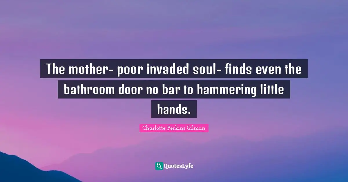 The mother- poor invaded soul- finds even the bathroom door no bar to hammering little hands.