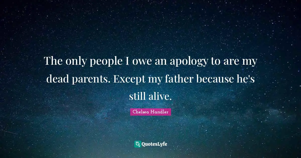 The only people I owe an apology to are my dead parents. Except my father because he's still alive.