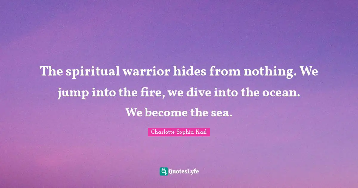 The spiritual warrior hides from nothing. We jump into the fire, we dive into the ocean. We become the sea.