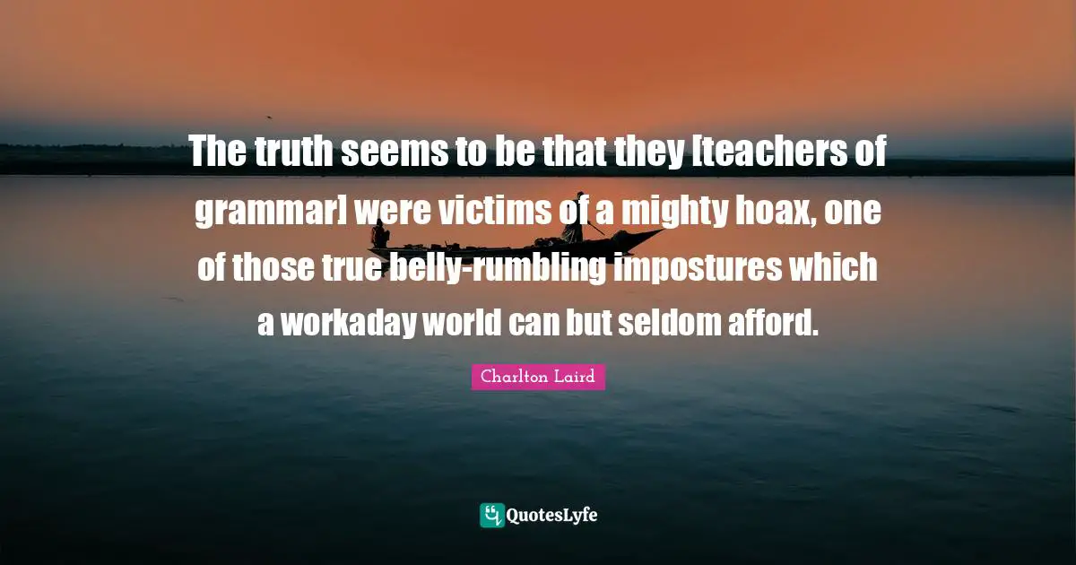 The truth seems to be that they [teachers of grammar] were victims of a mighty hoax, one of those true belly-rumbling impostures which a workaday world can but seldom afford.