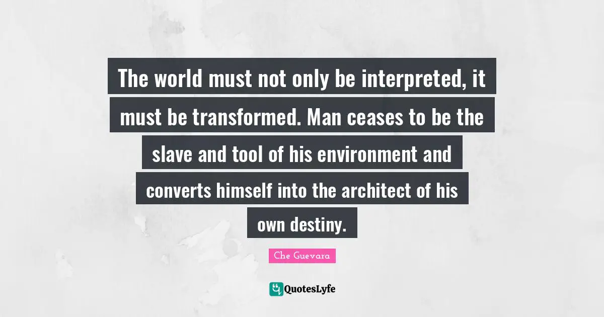 Che Guevara Quotes: "The world must not only be interpreted, it must be transformed. Man ceases to be the slave and tool of his environment and converts himself into the architect of his own destiny."