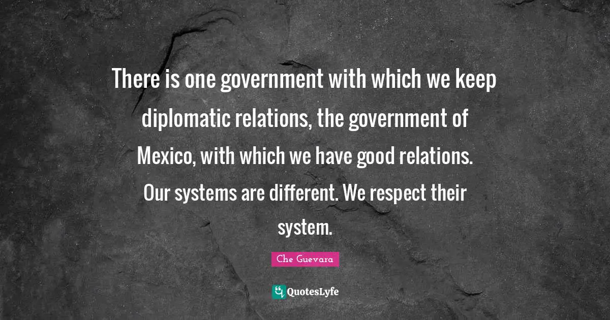 There is one government with which we keep diplomatic relations, the government of Mexico, with which we have good relations. Our systems are different. We respect their system.