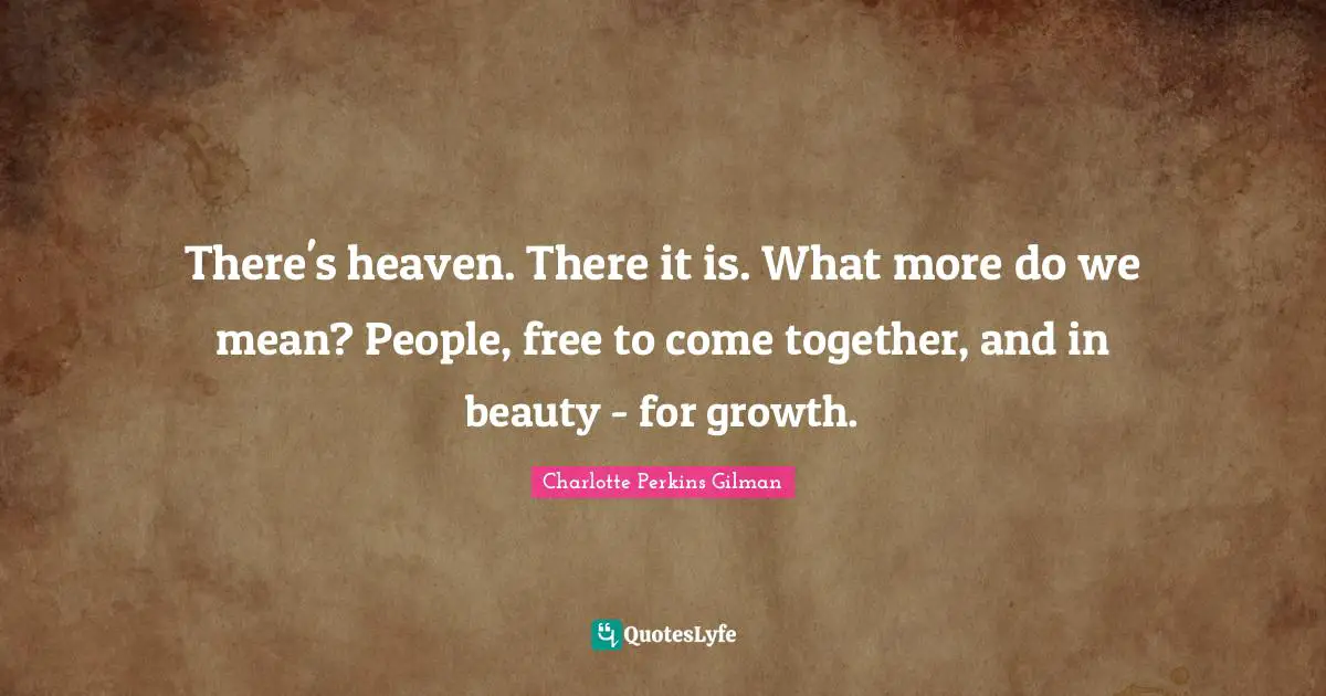 There's heaven. There it is. What more do we mean? People, free to come together, and in beauty - for growth.