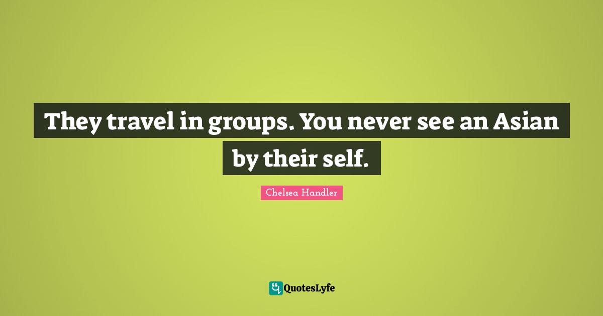 They travel in groups. You never see an Asian by their self.