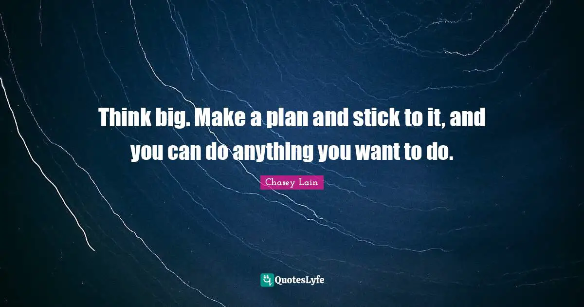Think big. Make a plan and stick to it, and you can do anything you want to do.