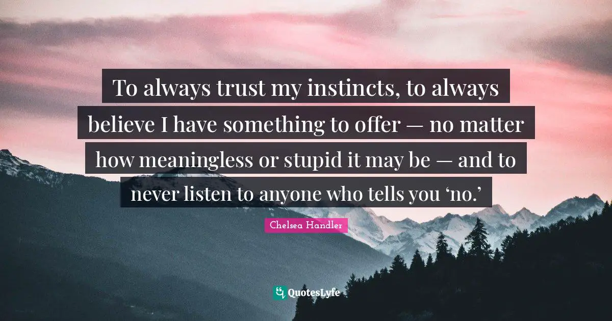 To always trust my instincts, to always believe I have something to offer — no matter how meaningless or stupid it may be — and to never listen to anyone who tells you ‘no.’