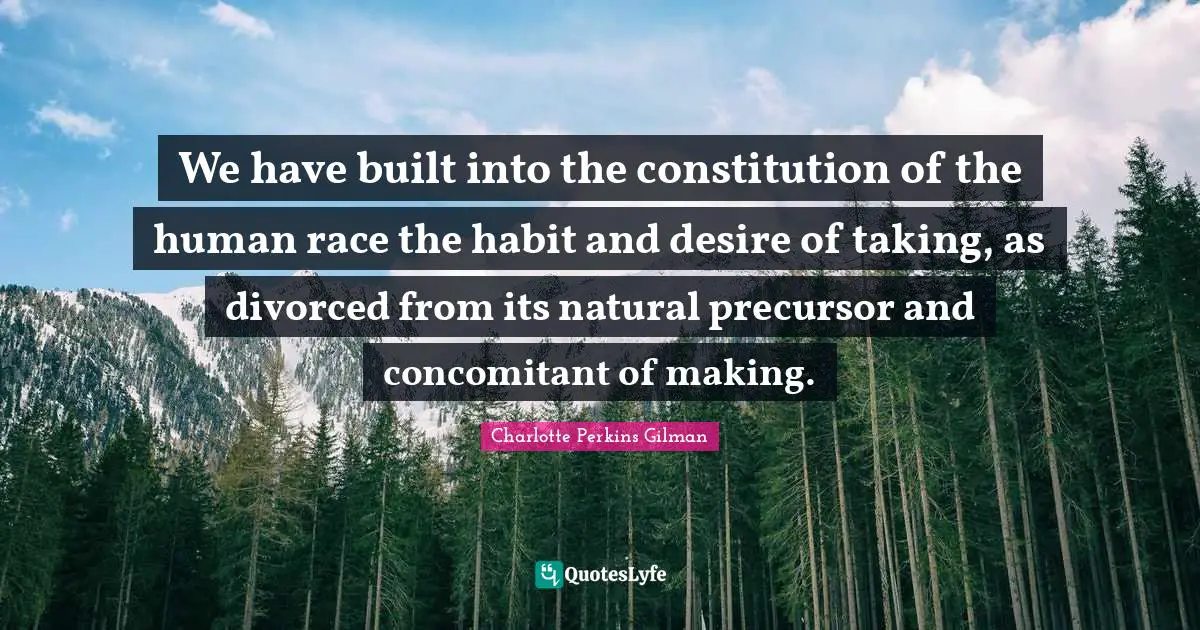 We have built into the constitution of the human race the habit and desire of taking, as divorced from its natural precursor and concomitant of making.
