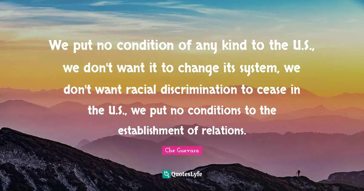 We put no condition of any kind to the U.S., we don't want it to change its system, we don't want racial discrimination to cease in the U.S., we put no conditions to the establishment of relations.