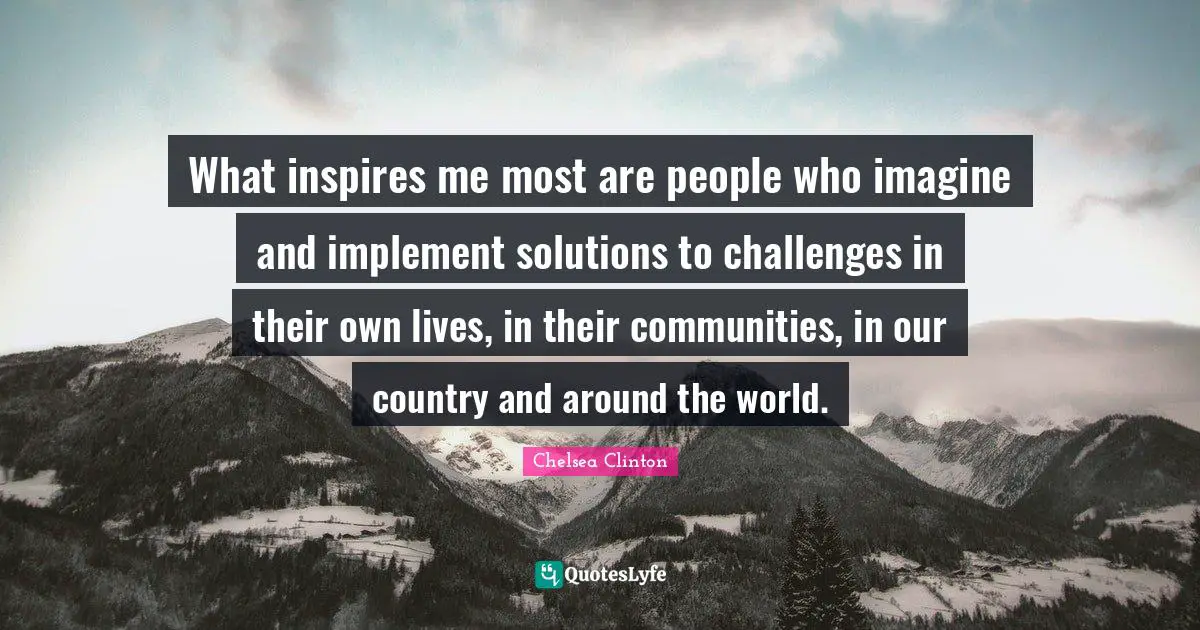 What inspires me most are people who imagine and implement solutions to challenges in their own lives, in their communities, in our country and around the world.
