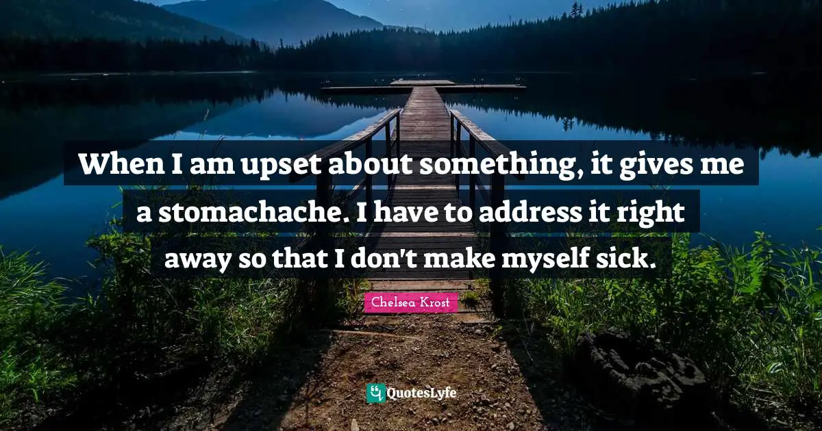 When I am upset about something, it gives me a stomachache. I have to address it right away so that I don't make myself sick.