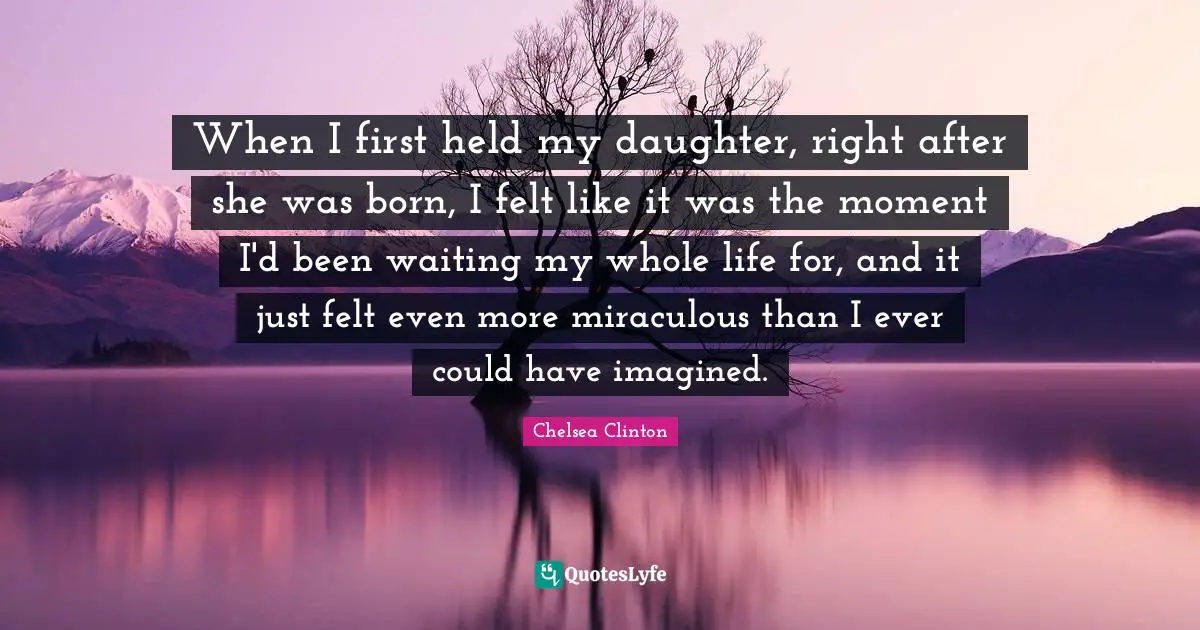 When I first held my daughter, right after she was born, I felt like it was the moment I'd been waiting my whole life for, and it just felt even more miraculous than I ever could have imagined.