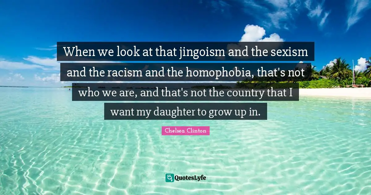 When we look at that jingoism and the sexism and the racism and the homophobia, that's not who we are, and that's not the country that I want my daughter to grow up in.