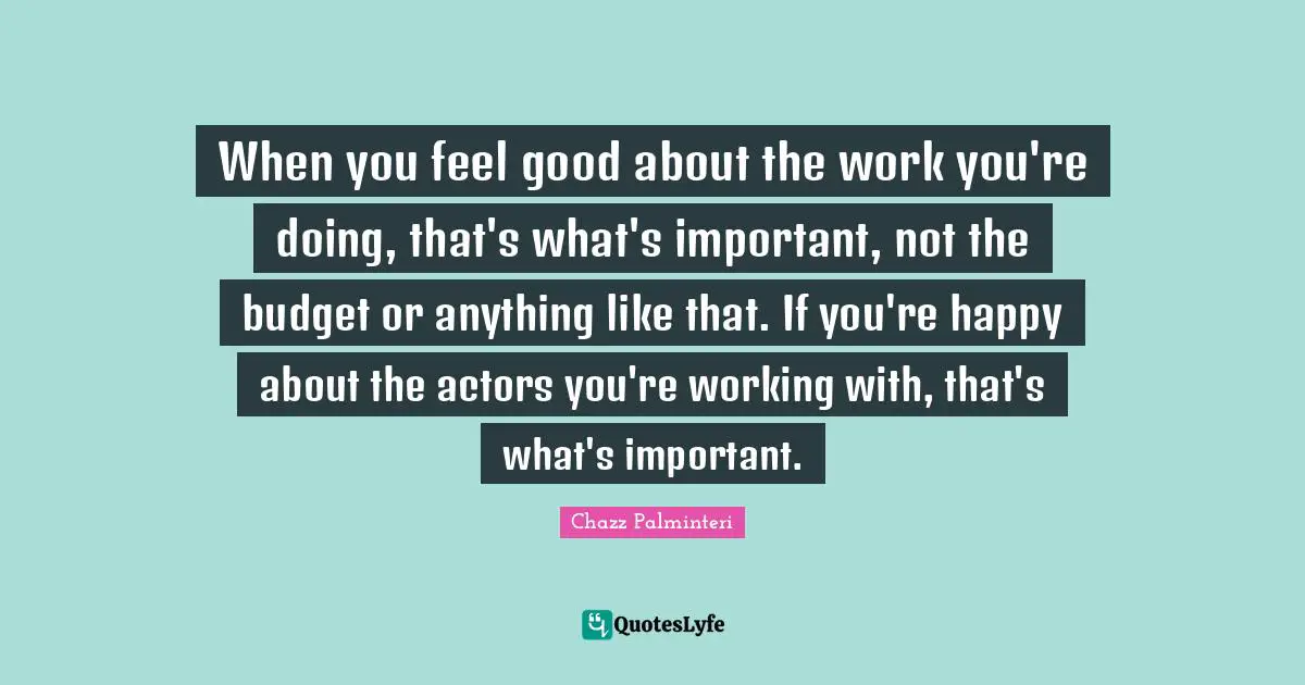 When you feel good about the work you're doing, that's what's important, not the budget or anything like that. If you're happy about the actors you're working with, that's what's important.