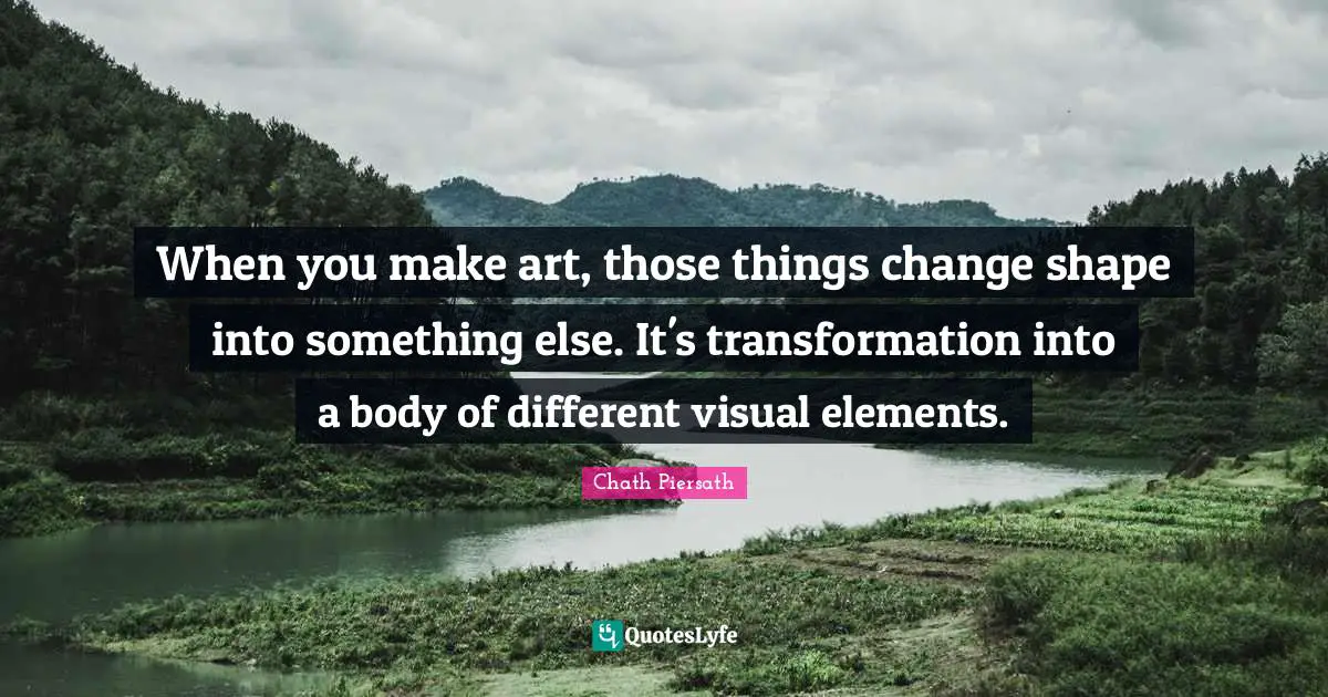 When you make art, those things change shape into something else. It's transformation into a body of different visual elements.