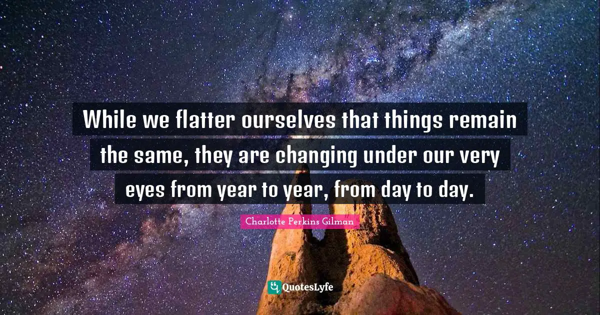 While we flatter ourselves that things remain the same, they are changing under our very eyes from year to year, from day to day.