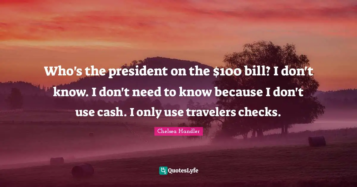 Who's the president on the $100 bill? I don't know. I don't need to know because I don't use cash. I only use travelers checks.