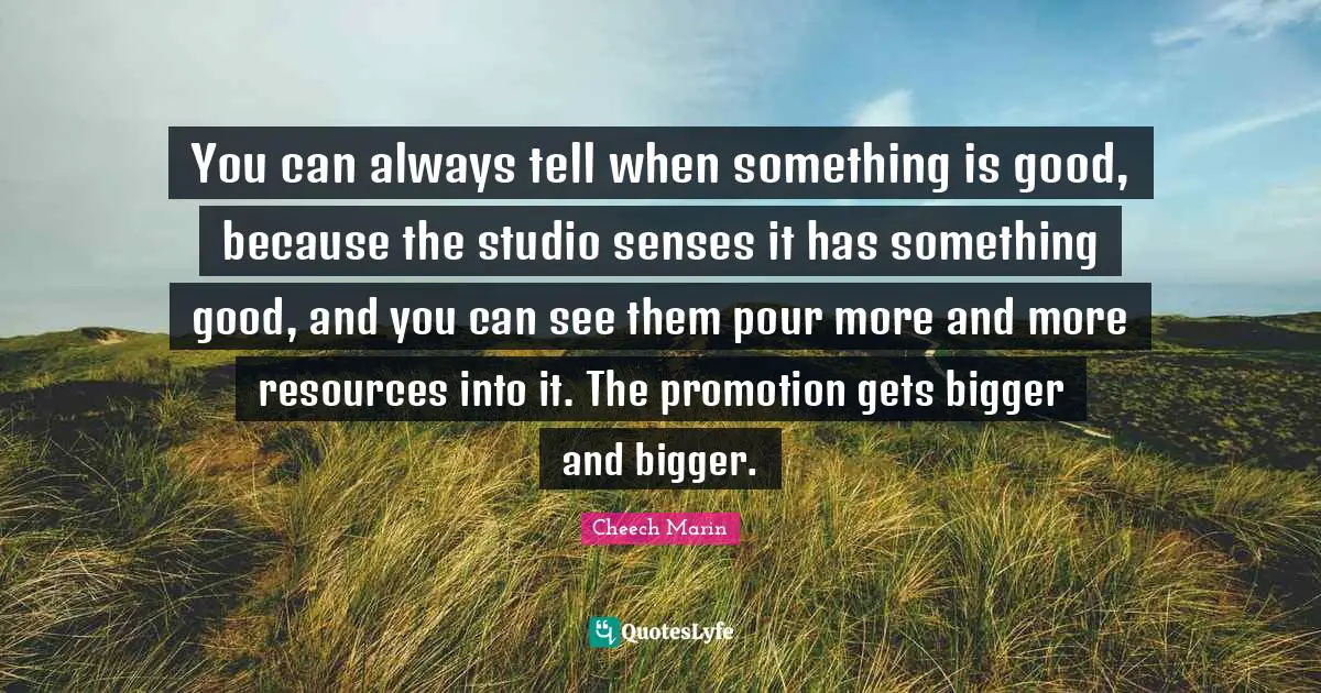 Cheech Marin Quotes: "You can always tell when something is good, because the studio senses it has something good, and you can see them pour more and more resources into it. The promotion gets bigger and bigger."