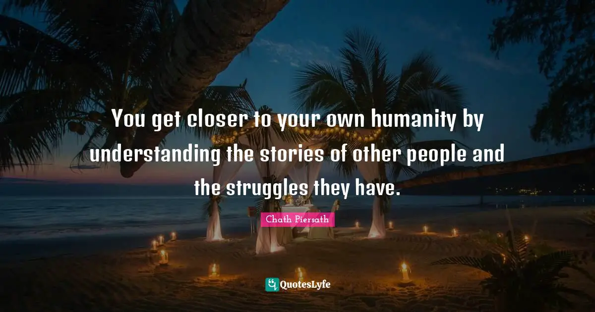 You get closer to your own humanity by understanding the stories of other people and the struggles they have.