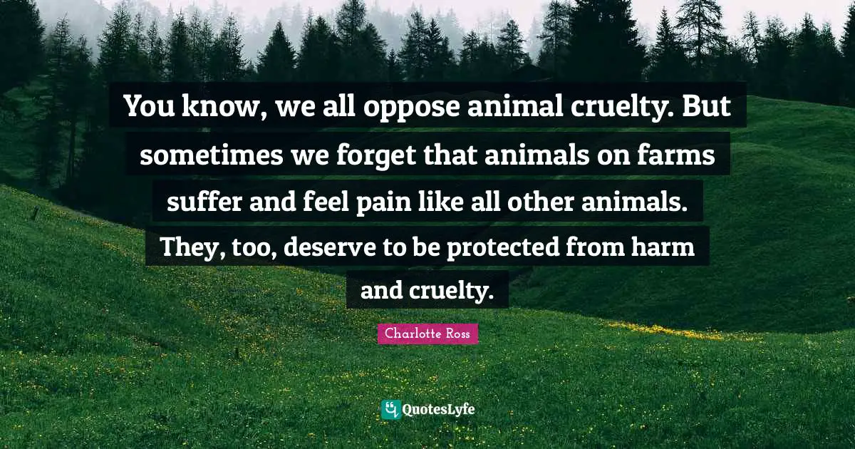 Cruelty Quotes: "You know, we all oppose animal cruelty. But sometimes we forget that animals on farms suffer and feel pain like all other animals. They, too, deserve to be protected from harm and cruelty."