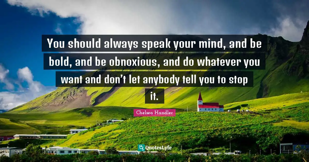 You should always speak your mind, and be bold, and be obnoxious, and do whatever you want and don’t let anybody tell you to stop it.