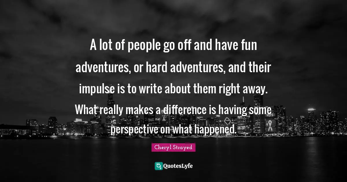 A lot of people go off and have fun adventures, or hard adventures, and their impulse is to write about them right away. What really makes a difference is having some perspective on what happened.
