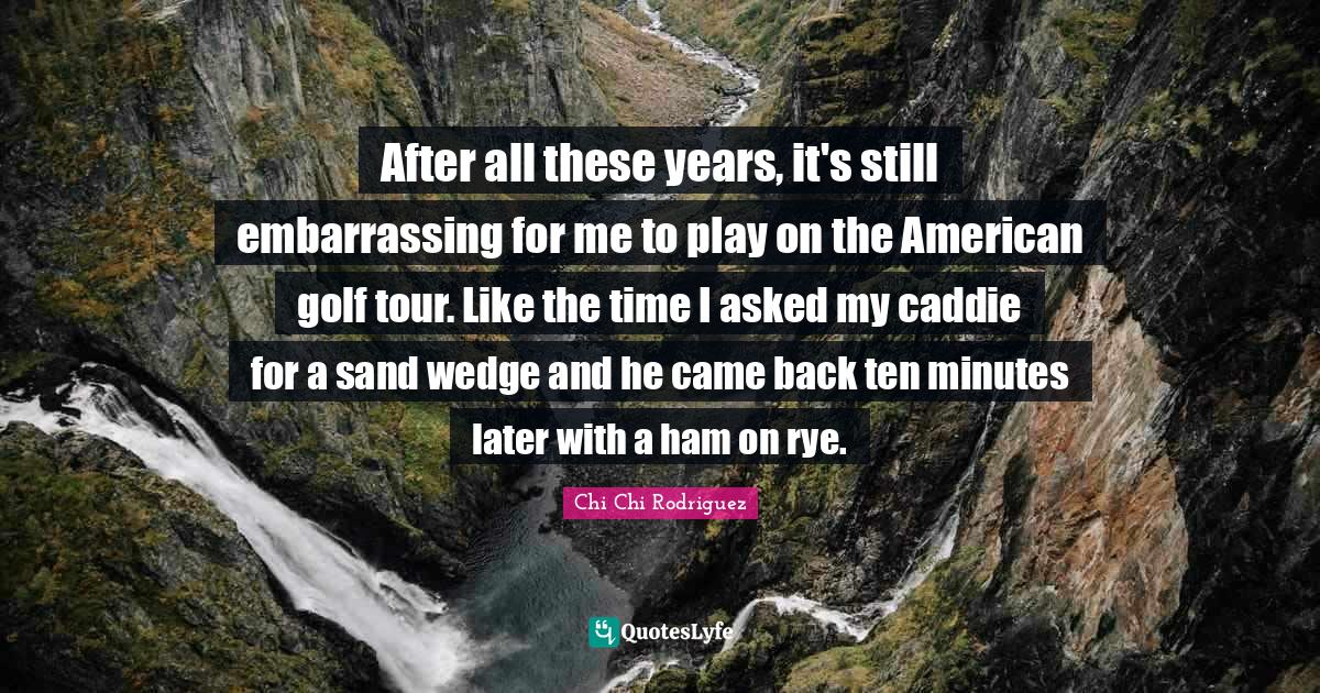 Golf Quotes: "After all these years, it's still embarrassing for me to play on the American golf tour. Like the time I asked my caddie for a sand wedge and he came back ten minutes later with a ham on rye."