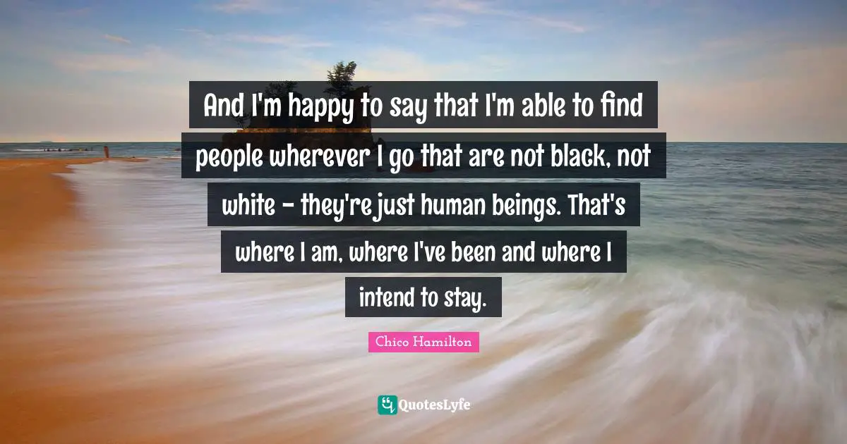 And I'm happy to say that I'm able to find people wherever I go that are not black, not white - they're just human beings. That's where I am, where I've been and where I intend to stay.