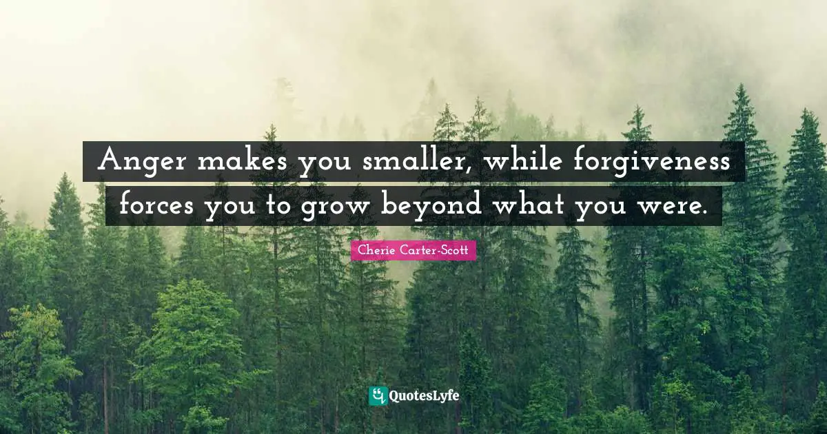 Anger makes you smaller, while forgiveness forces you to grow beyond what you were.