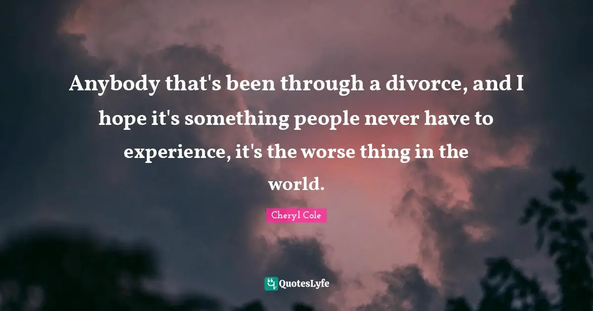 Anybody that's been through a divorce, and I hope it's something people never have to experience, it's the worse thing in the world.