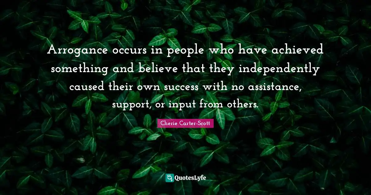 Arrogance occurs in people who have achieved something and believe that they independently caused their own success with no assistance, support, or input from others.