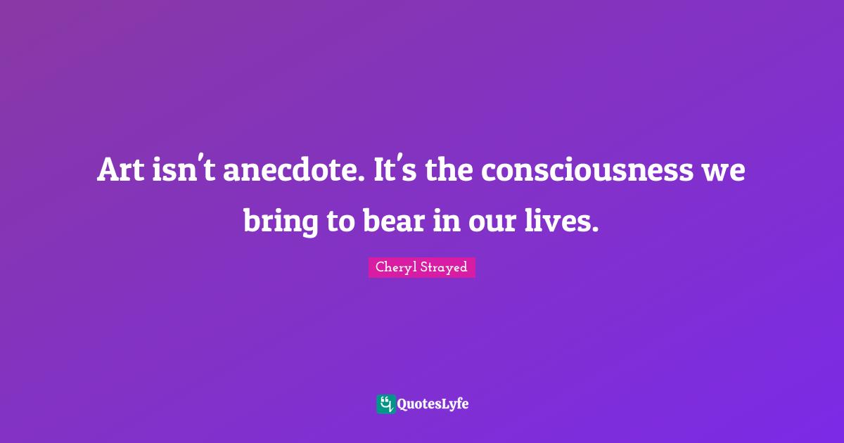 Art isn't anecdote. It's the consciousness we bring to bear in our lives.