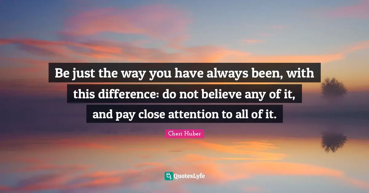 Be just the way you have always been, with this difference: do not believe any of it, and pay close attention to all of it.