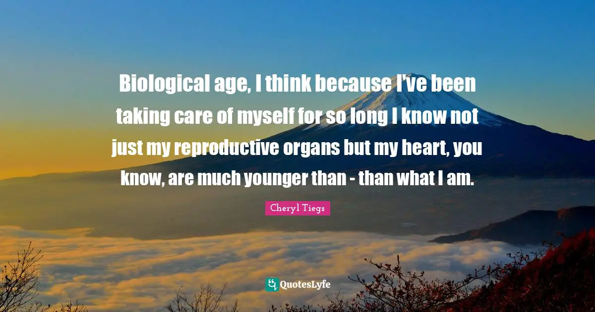 Biological age, I think because I've been taking care of myself for so long I know not just my reproductive organs but my heart, you know, are much younger than - than what I am.