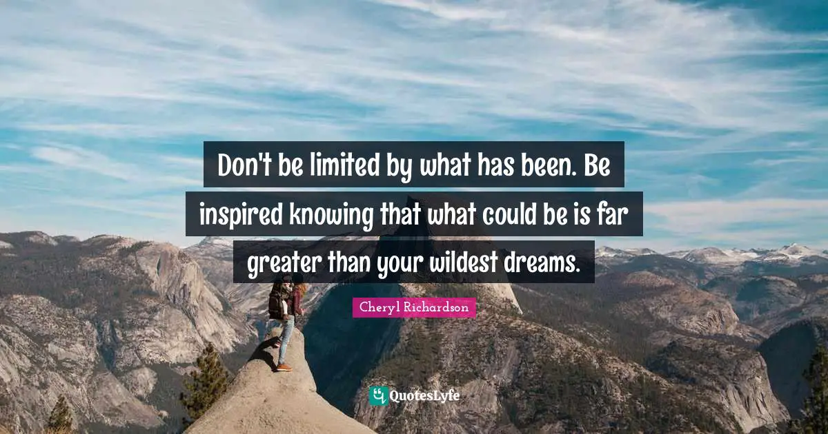 Don't be limited by what has been. Be inspired knowing that what could be is far greater than your wildest dreams.