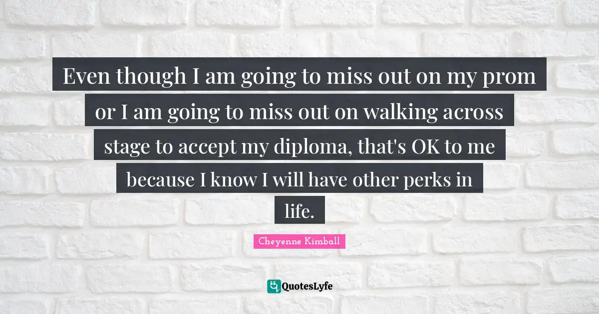 Cheyenne Kimball Quotes: "Even though I am going to miss out on my prom or I am going to miss out on walking across stage to accept my diploma, that's OK to me because I know I will have other perks in life."