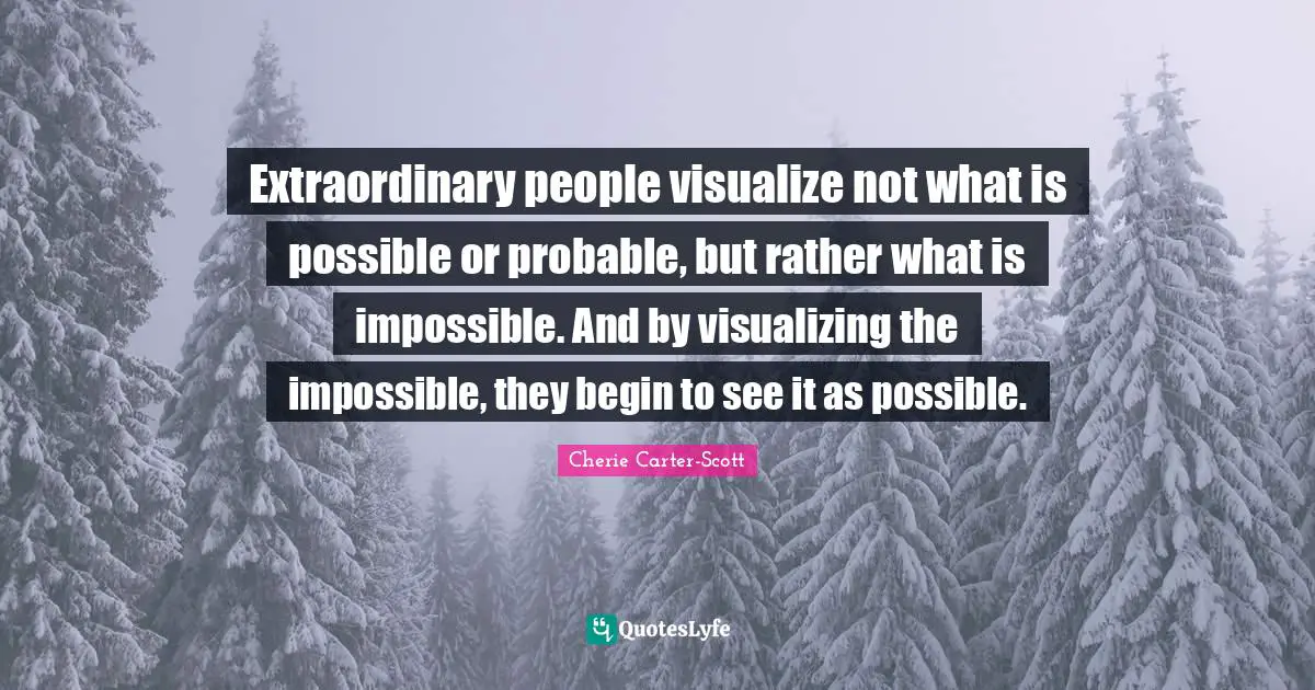 Extraordinary people visualize not what is possible or probable, but rather what is impossible. And by visualizing the impossible, they begin to see it as possible.