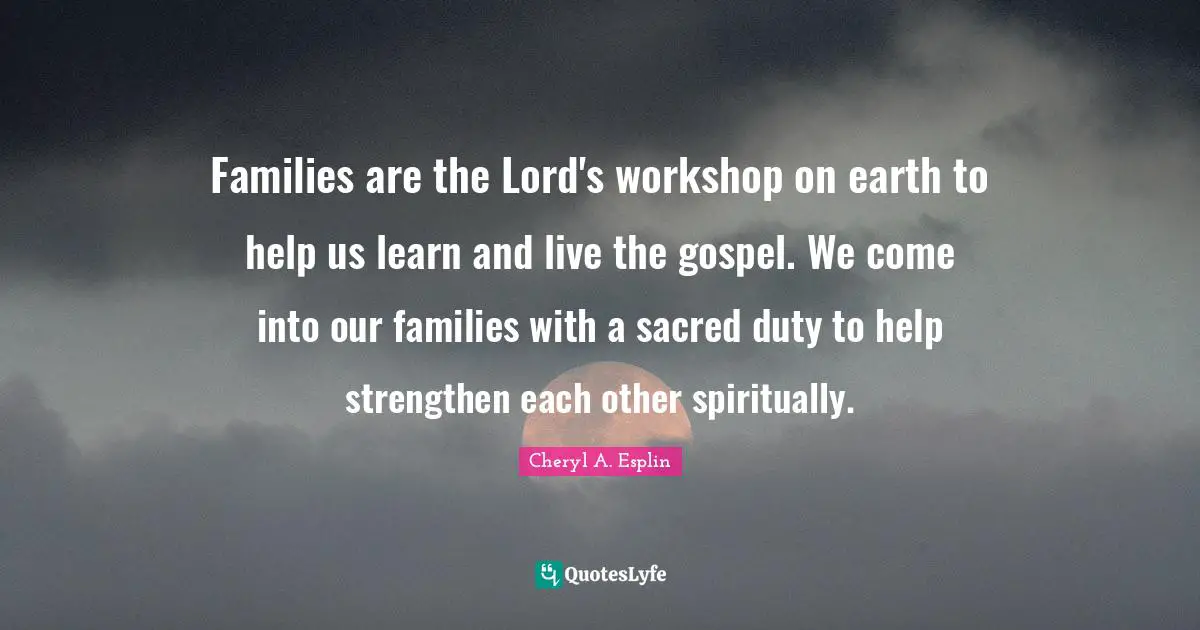 Families are the Lord's workshop on earth to help us learn and live the gospel. We come into our families with a sacred duty to help strengthen each other spiritually.