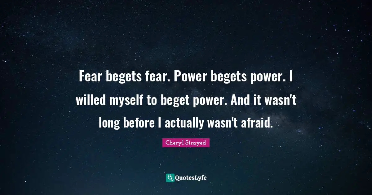 Fear begets fear. Power begets power. I willed myself to beget power. And it wasn't long before I actually wasn't afraid.