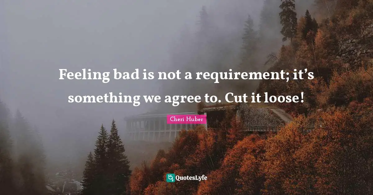 Feeling bad is not a requirement; it’s something we agree to. Cut it loose!