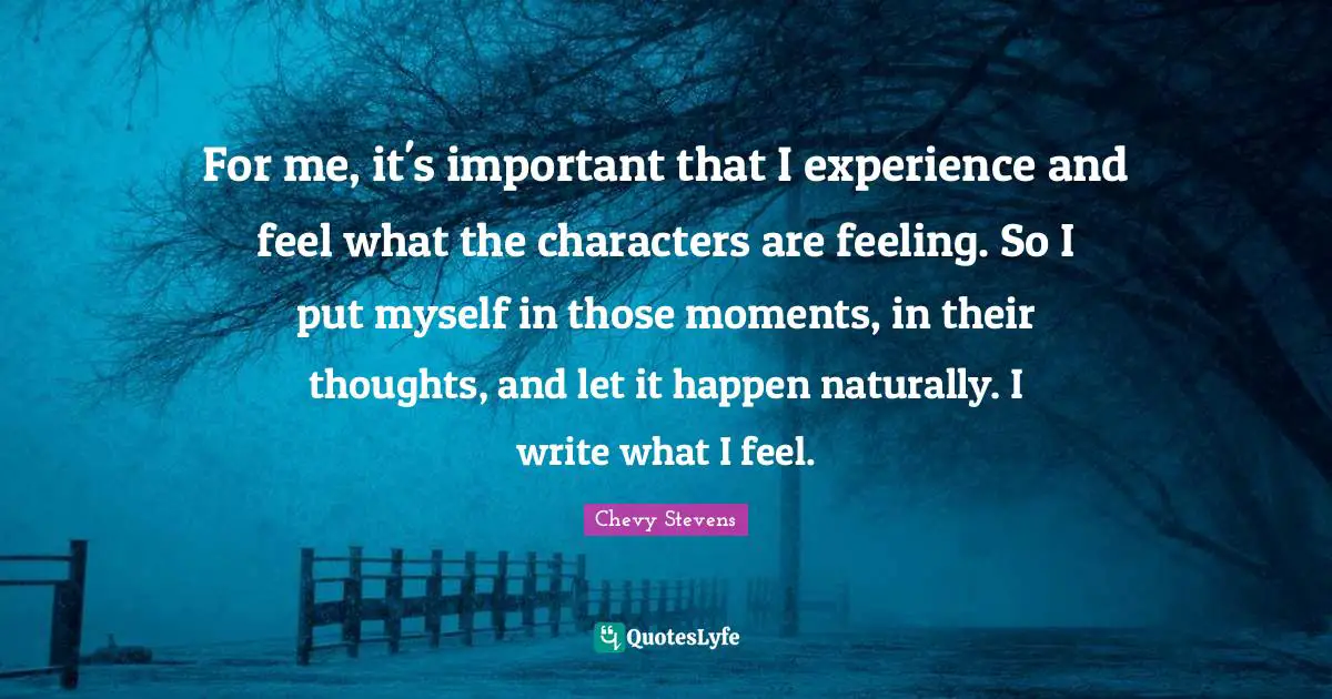 For me, it's important that I experience and feel what the characters are feeling. So I put myself in those moments, in their thoughts, and let it happen naturally. I write what I feel.