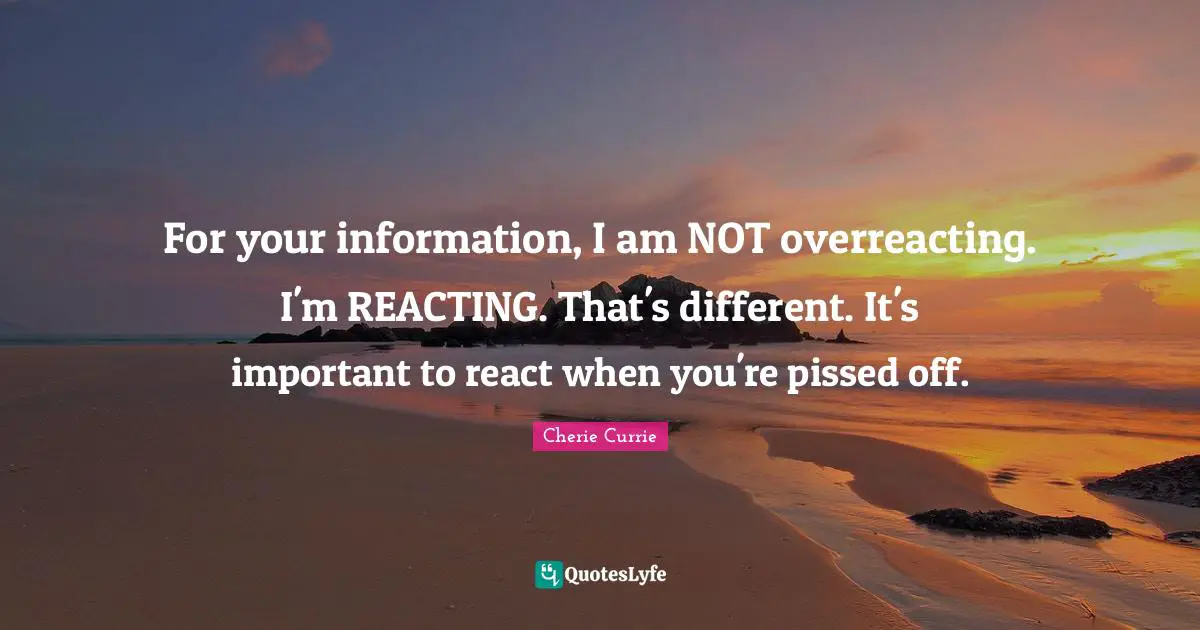 Pissed Off Quotes: "For your information, I am NOT overreacting. I'm REACTING. That's different. It's important to react when you're pissed off."