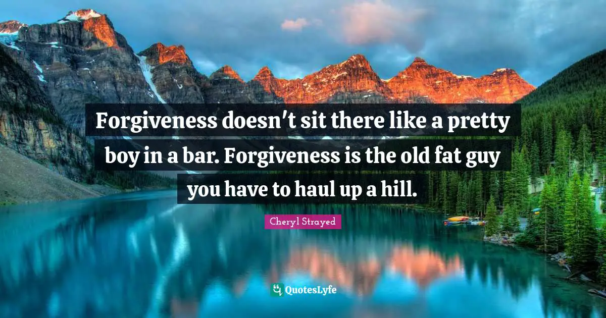 Forgiveness doesn't sit there like a pretty boy in a bar. Forgiveness is the old fat guy you have to haul up a hill.