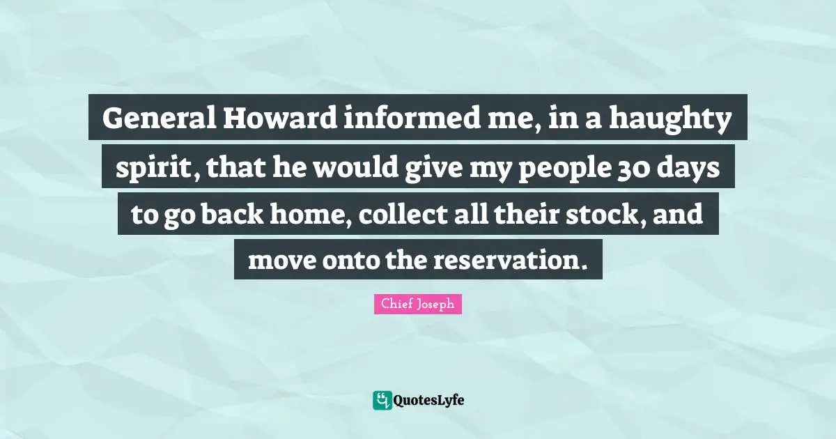 Chief Joseph Quotes: "General Howard informed me, in a haughty spirit, that he would give my people 30 days to go back home, collect all their stock, and move onto the reservation."